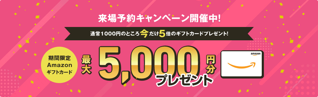 通常1,000円のところ今だけ5倍HPからの来場予約で初めてご来場の方＆事前・事後のアンケートにお答え頂いた方期間限定Amazonギフトカード5,000円分プレゼント